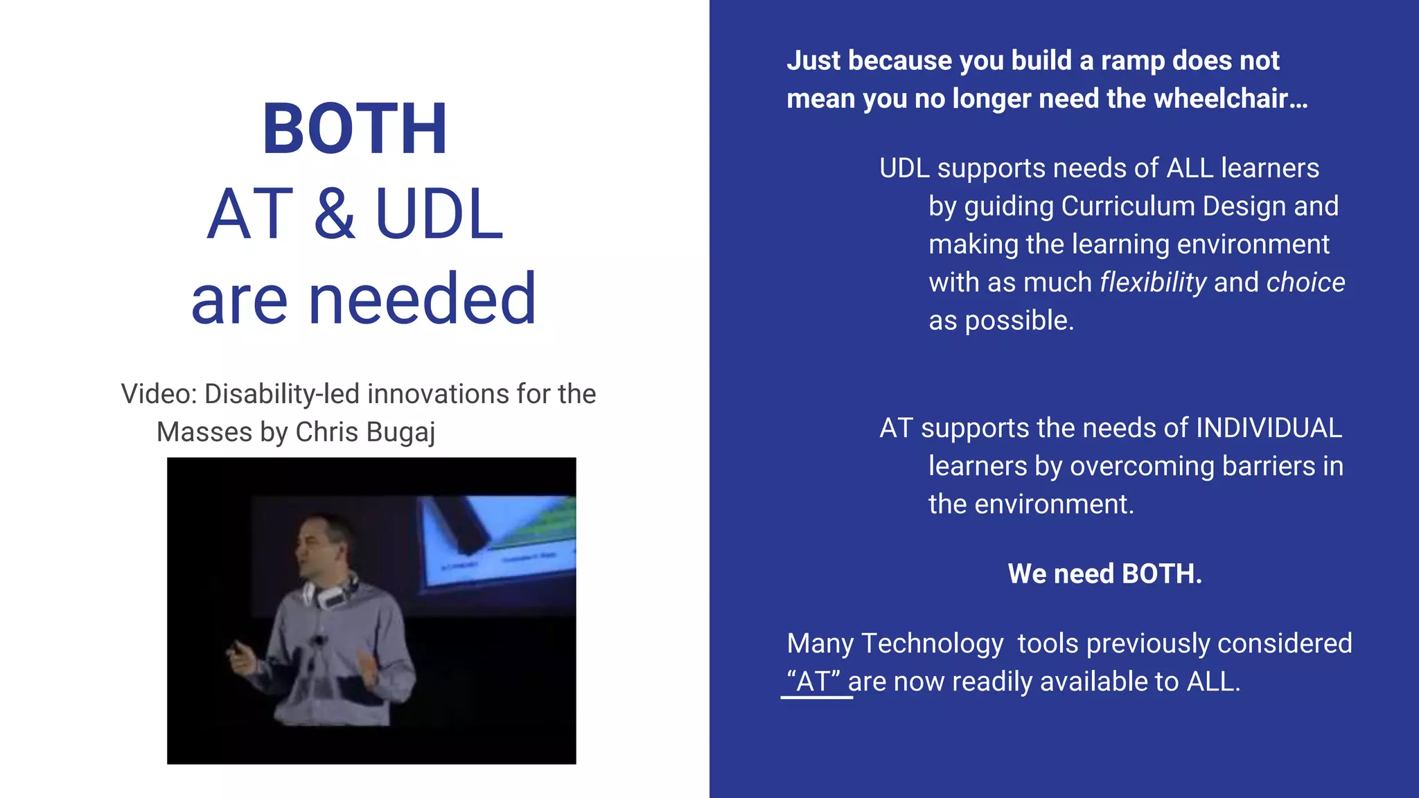 BOTH
AT & UDL
are needed
Just because you build a ramp does not
mean you no longer need the wheelchair…
UDL supports needs of ALL learners
by guiding Curriculum Design and
making the learning environment
with as much flexibility and choice
as possible.
AT supports the needs of INDIVIDUAL
learners by overcoming barriers in
the environment.
We need BOTH.
Many Technology tools previously considered
“AT” are now readily available to ALL.
Video: Disability-led innovations for the
Masses by Chris Bugajj
 