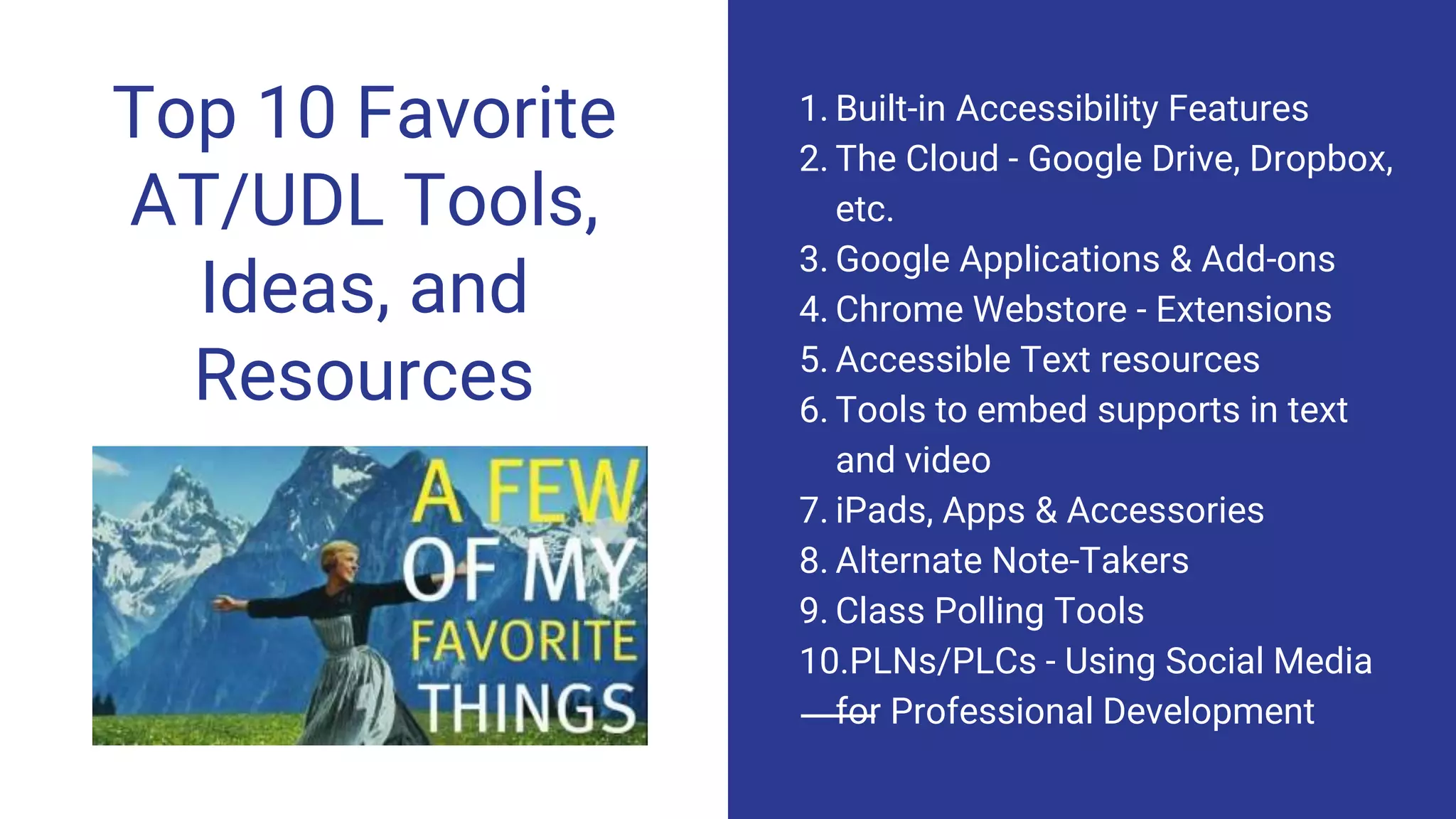 Top 10 Favorite
AT/UDL Tools,
Ideas, and
Resources
1. Built-in Accessibility Features
2. The Cloud - Google Drive, Dropbox,
etc.
3. Google Applications & Add-ons
4. Chrome Webstore - Extensions
5. Accessible Text resources
6. Tools to embed supports in text
and video
7. iPads, Apps & Accessories
8. Alternate Note-Takers
9. Class Polling Tools
10.PLNs/PLCs - Using Social Media
for Professional Development
 