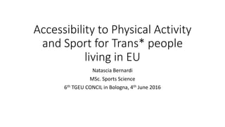 Accessibility to Physical Activity
and Sport for Trans* people
living in EU
Natascia Bernardi
MSc. Sports Science
6th TGEU CONCIL in Bologna, 4th June 2016
 