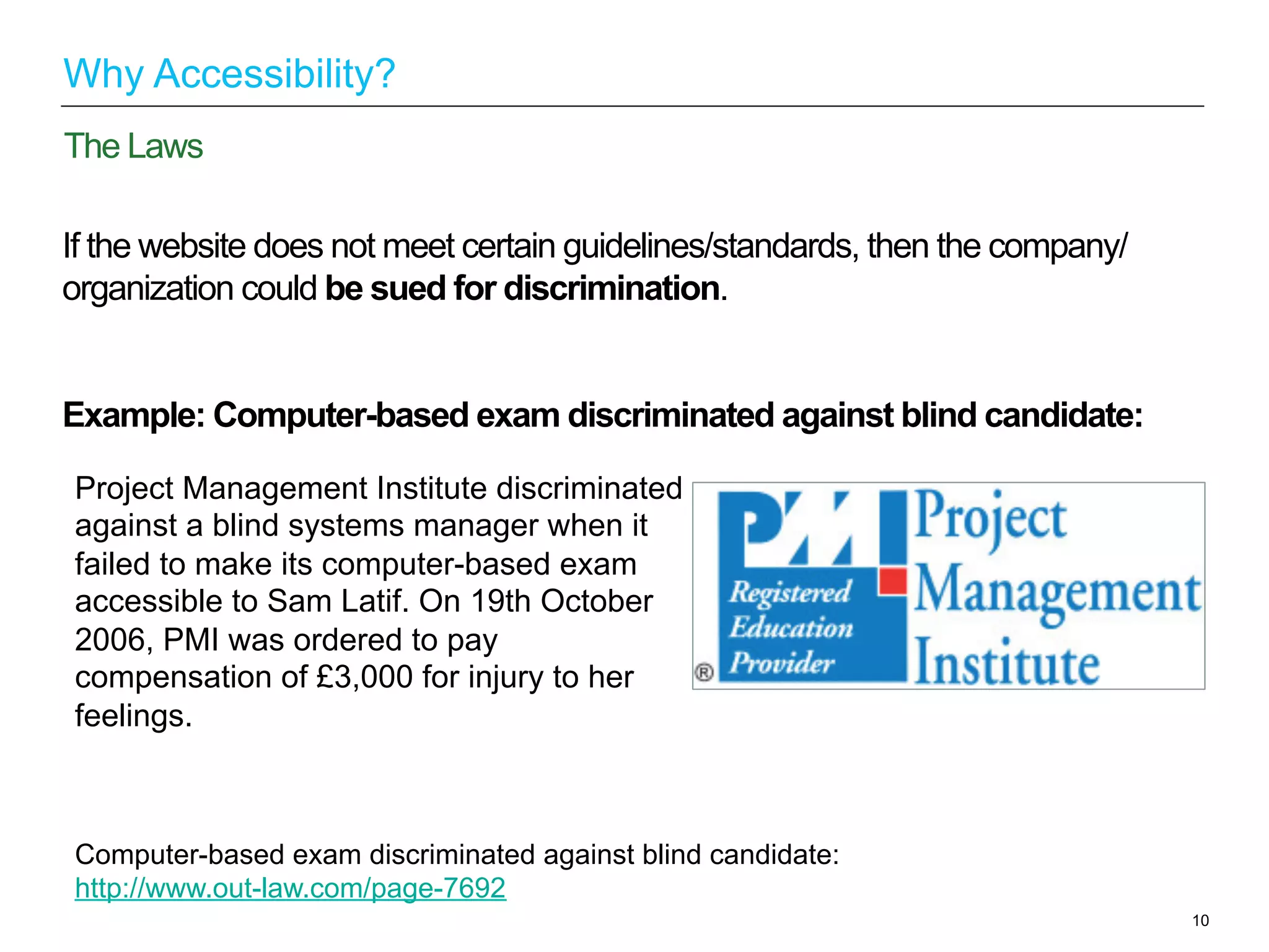 If the website does not meet certain guidelines/standards, then the company/
organization could be sued for discrimination.
Example: Computer-based exam discriminated against blind candidate:
10
The Laws
Why Accessibility?
Project Management Institute discriminated
against a blind systems manager when it
failed to make its computer-based exam
accessible to Sam Latif. On 19th October
2006, PMI was ordered to pay
compensation of £3,000 for injury to her
feelings.
Computer-based exam discriminated against blind candidate:
http://www.out-law.com/page-7692
 