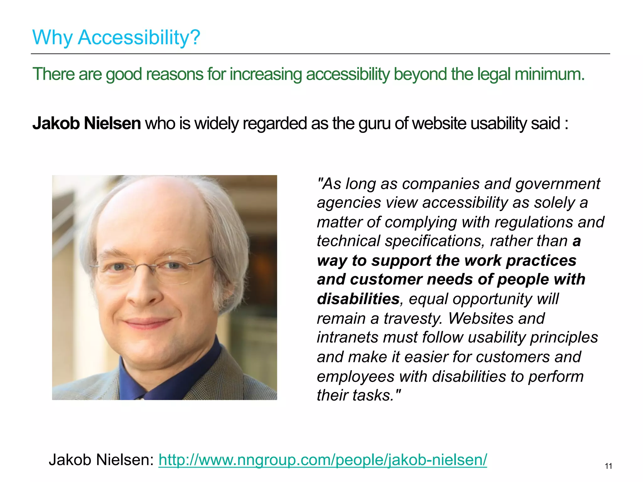 Jakob Nielsen who is widely regarded as the guru of website usability said :
11
There are good reasons for increasing accessibility beyond the legal minimum.
Why Accessibility?
"As long as companies and government
agencies view accessibility as solely a
matter of complying with regulations and
technical specifications, rather than a
way to support the work practices
and customer needs of people with
disabilities, equal opportunity will
remain a travesty. Websites and
intranets must follow usability principles
and make it easier for customers and
employees with disabilities to perform
their tasks."
Jakob Nielsen: http://www.nngroup.com/people/jakob-nielsen/
 