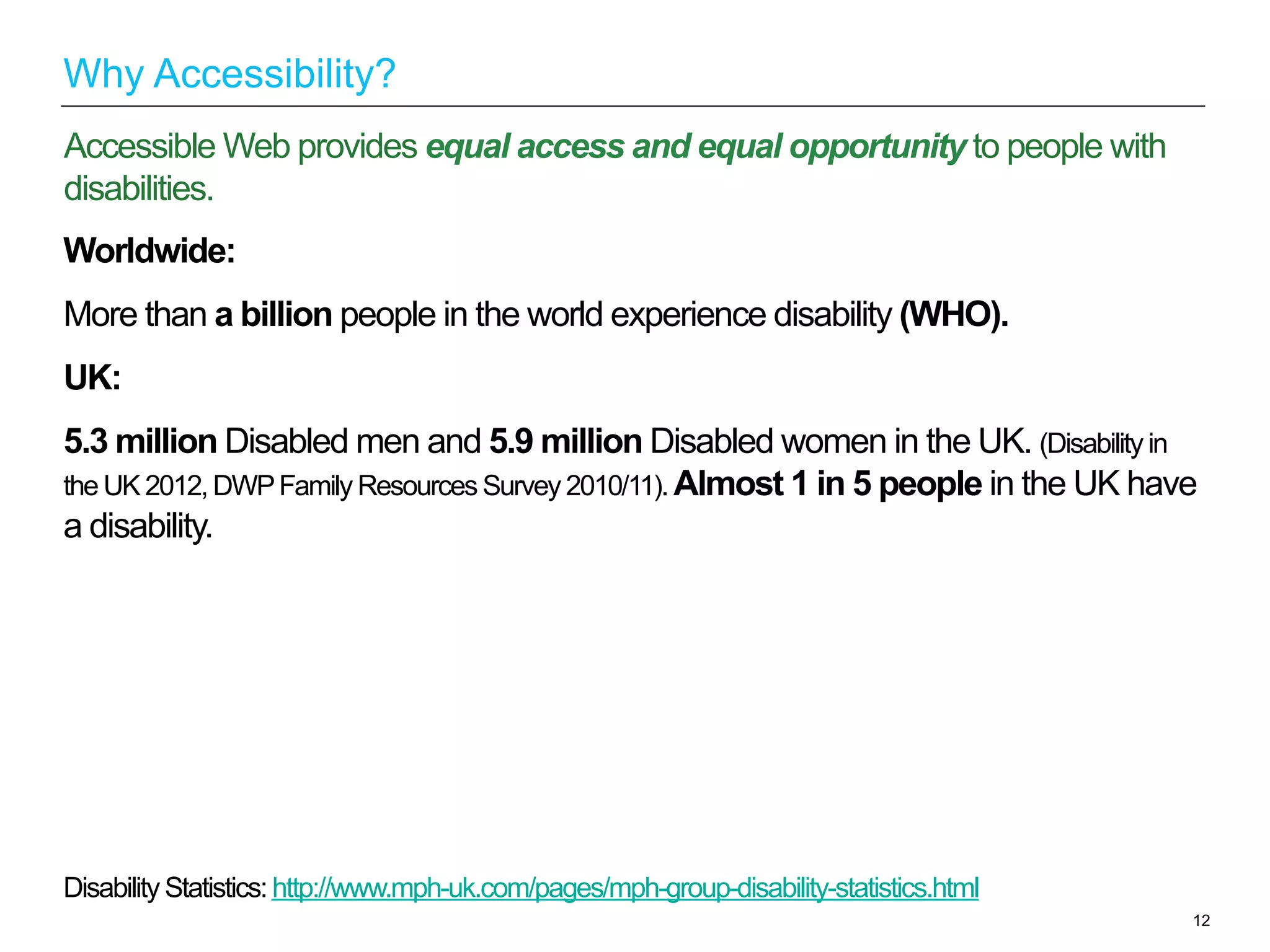 Worldwide:
More than a billion people in the world experience disability (WHO).
UK:
5.3 million Disabled men and 5.9 million Disabled women in the UK. (Disability in
the UK 2012, DWPFamily Resources Survey 2010/11). Almost 1 in 5 people in the UK have
a disability.
Disability Statistics:http://www.mph-uk.com/pages/mph-group-disability-statistics.html
12
Accessible Web provides equal access and equal opportunity to people with
disabilities.
Why Accessibility?
 