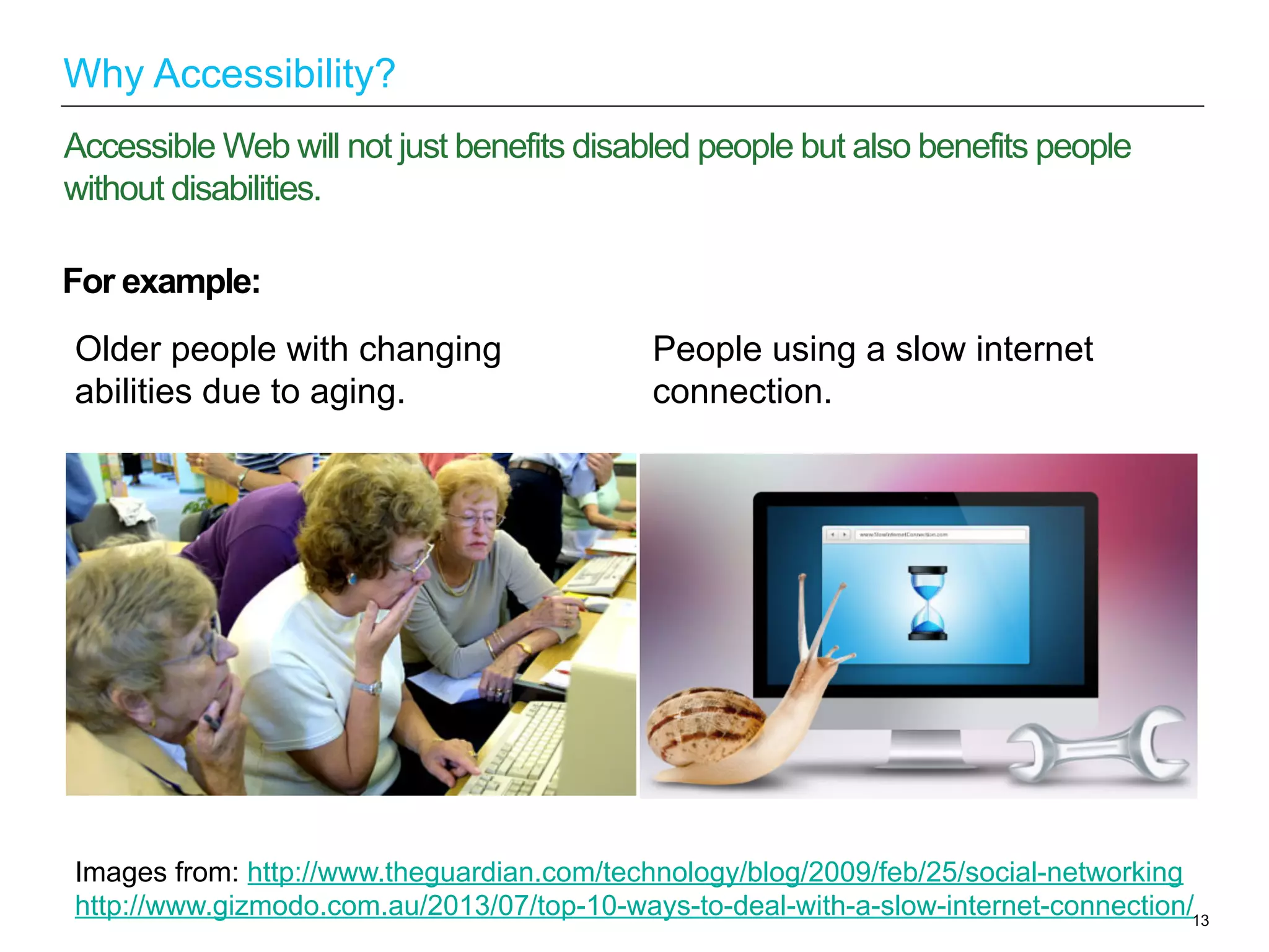 For example:
13
Accessible Web will not just benefits disabled people but also benefits people
without disabilities.
Why Accessibility?
Older people with changing
abilities due to aging.
People using a slow internet
connection.
Images from: http://www.theguardian.com/technology/blog/2009/feb/25/social-networking
http://www.gizmodo.com.au/2013/07/top-10-ways-to-deal-with-a-slow-internet-connection/
 