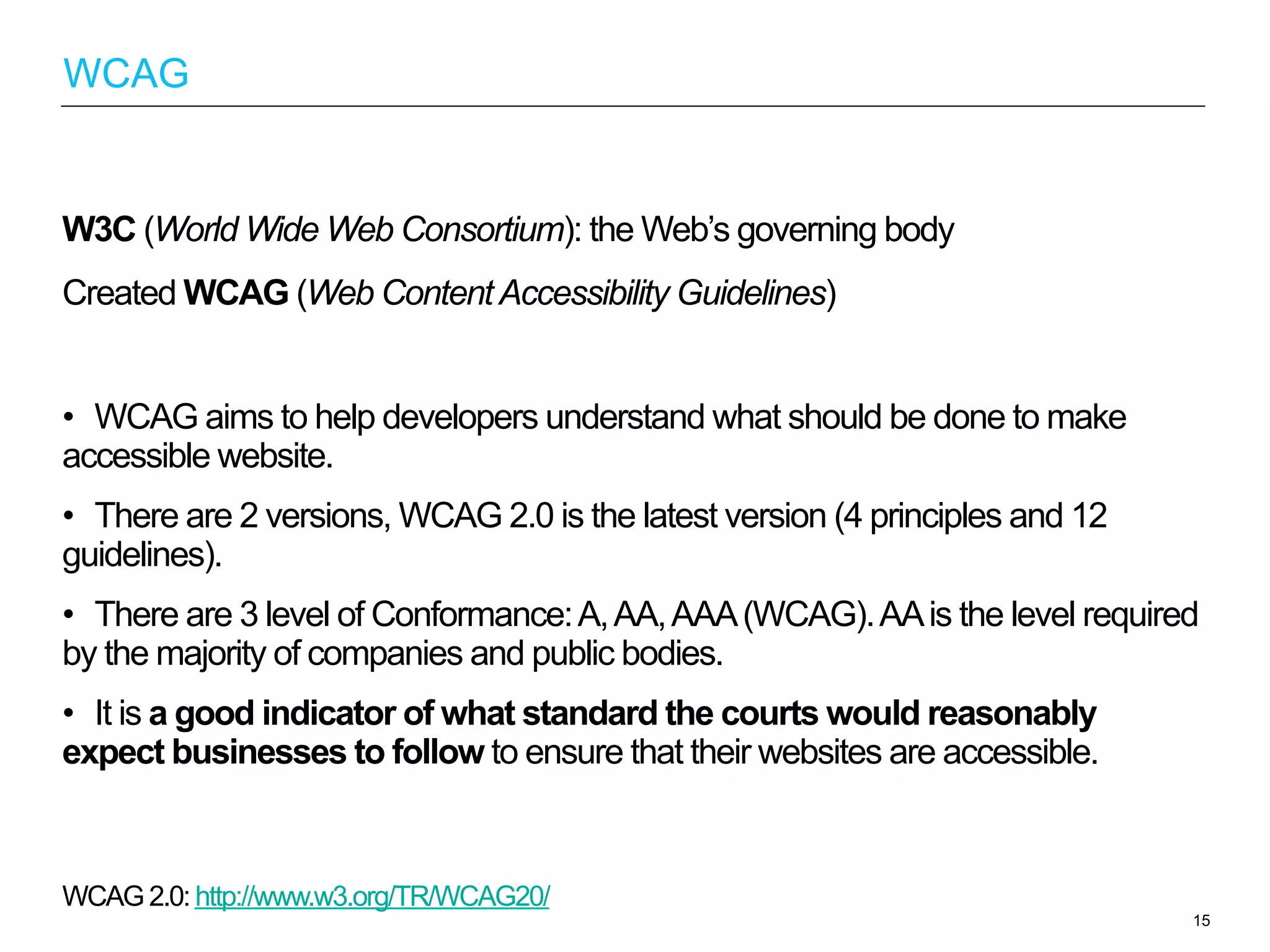 W3C (World Wide Web Consortium): the Web’s governing body
Created WCAG (Web ContentAccessibility Guidelines)
•  WCAG aims to help developers understand what should be done to make
accessible website.
•  There are 2 versions, WCAG 2.0 is the latest version (4 principles and 12
guidelines).
•  There are 3 level of Conformance:A,AA,AAA(WCAG).AAis the level required
by the majority of companies and public bodies.
•  It is a good indicator of what standard the courts would reasonably
expect businesses to follow to ensure that their websites are accessible.
WCAG 2.0: http://www.w3.org/TR/WCAG20/
15
WCAG
 