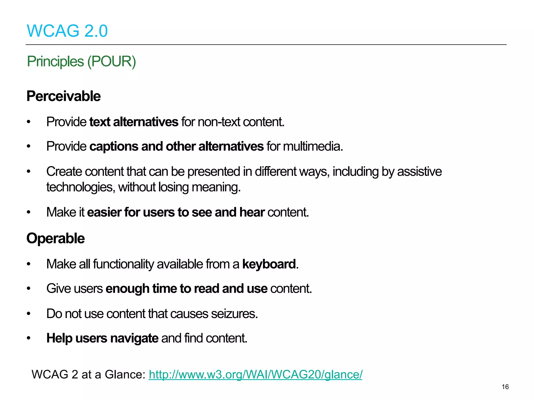 Perceivable
•  Provide text alternatives for non-text content.
•  Provide captions and other alternatives for multimedia.
•  Create content that can be presented in different ways, including by assistive
technologies, without losing meaning.
•  Make it easier for users to see and hear content.
Operable
•  Make all functionality available from a keyboard.
•  Give users enough time to read and use content.
•  Do not use content that causes seizures.
•  Help users navigate and find content.
16
Principles (POUR)
WCAG 2.0
WCAG 2 at a Glance: http://www.w3.org/WAI/WCAG20/glance/
 
