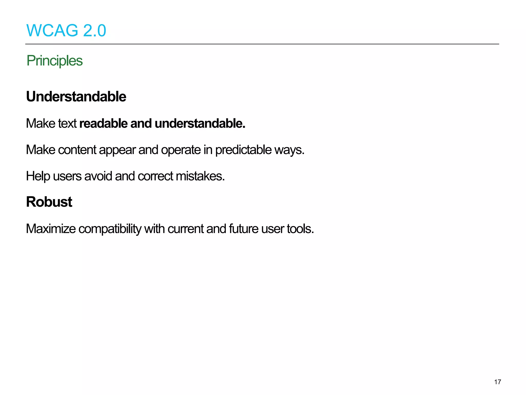 Understandable
Make text readable and understandable.
Make content appear and operate in predictable ways.
Help users avoid and correct mistakes.
Robust
Maximize compatibility with current and future user tools.
17
Principles
WCAG 2.0
 