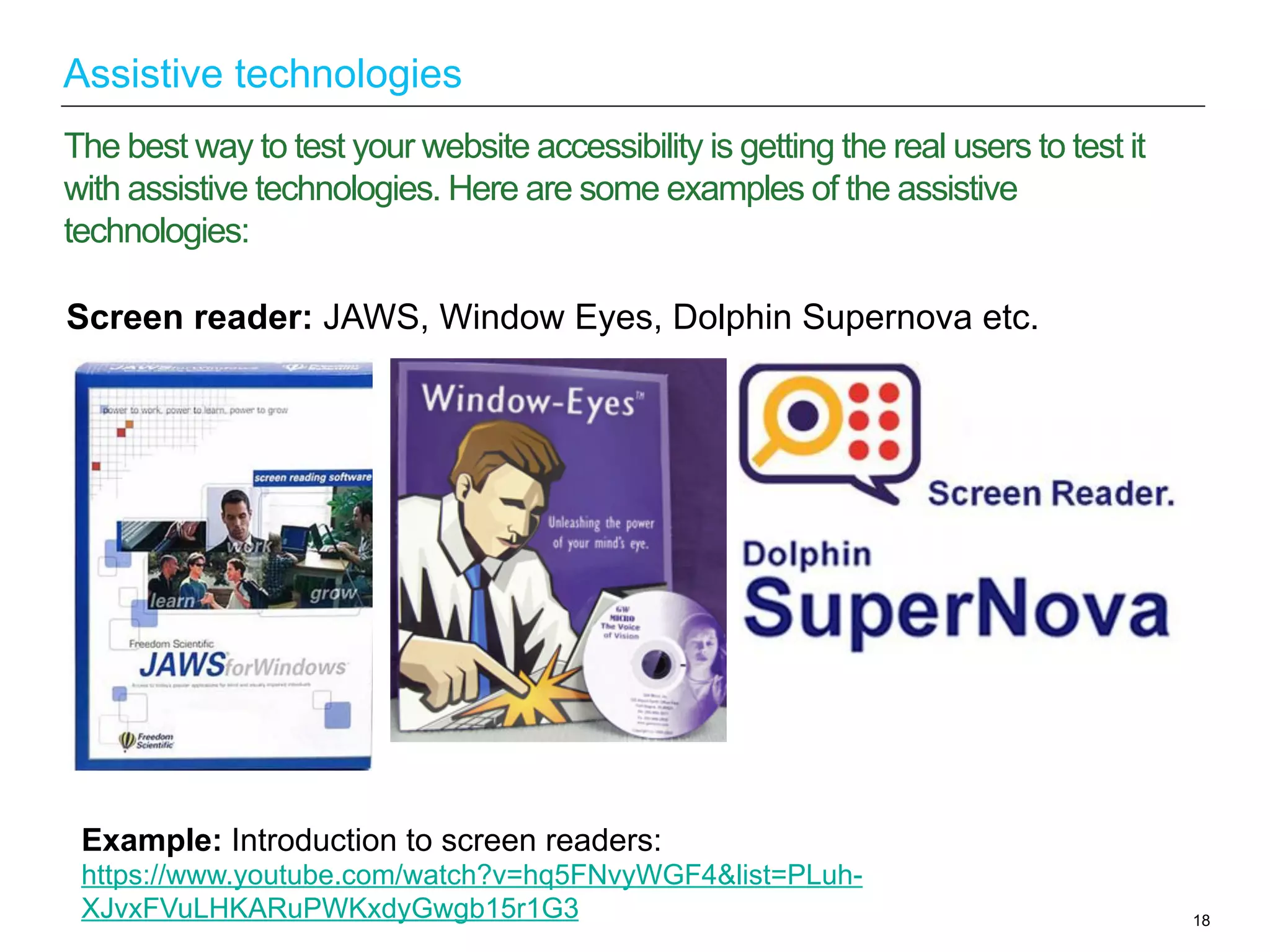 18
The best way to test your website accessibility is getting the real users to test it
with assistive technologies. Here are some examples of the assistive
technologies:
Assistive technologies
Example: Introduction to screen readers:
https://www.youtube.com/watch?v=hq5FNvyWGF4&list=PLuh-
XJvxFVuLHKARuPWKxdyGwgb15r1G3
Screen reader: JAWS, Window Eyes, Dolphin Supernova etc.
 