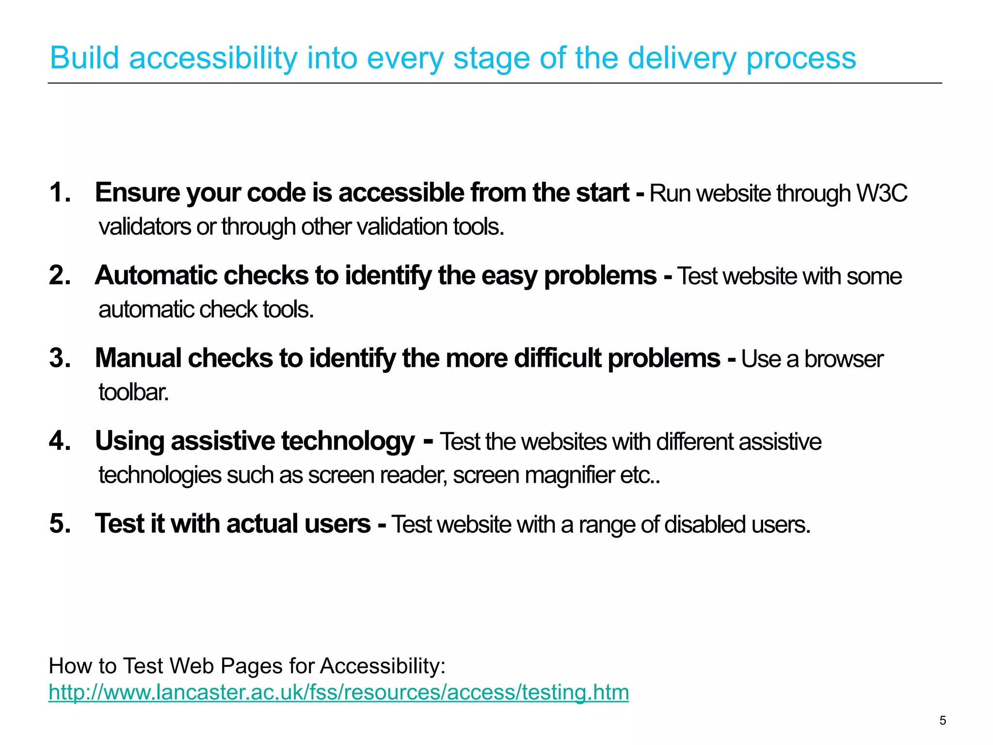 1.  Ensure your code is accessible from the start - Run website through W3C
validators or through other validation tools.
2.  Automatic checks to identify the easy problems - Test website with some
automatic check tools.
3.  Manual checks to identify the more difficult problems - Use a browser
toolbar.
4.  Using assistive technology - Test the websites with different assistive
technologies such as screen reader, screen magnifier etc..
5.  Test it with actual users - Test website with a range of disabled users.
5
Build accessibility into every stage of the delivery process
How to Test Web Pages for Accessibility:
http://www.lancaster.ac.uk/fss/resources/access/testing.htm
 
