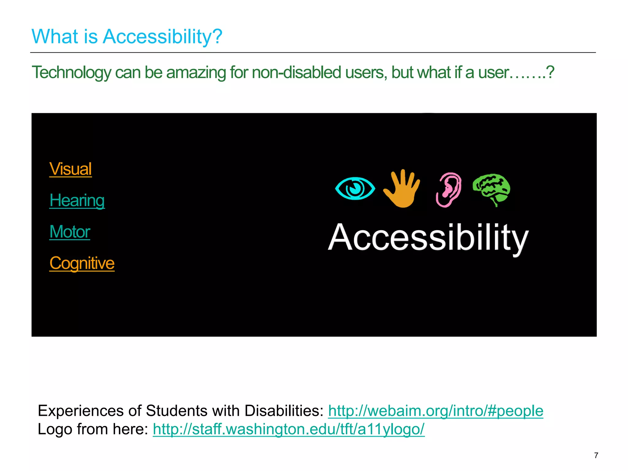 Visual
Hearing
Motor
Cognitive
7
Technology can be amazing for non-disabled users, but what if a user…….?
What is Accessibility?
Experiences of Students with Disabilities: http://webaim.org/intro/#people
Logo from here: http://staff.washington.edu/tft/a11ylogo/
 
