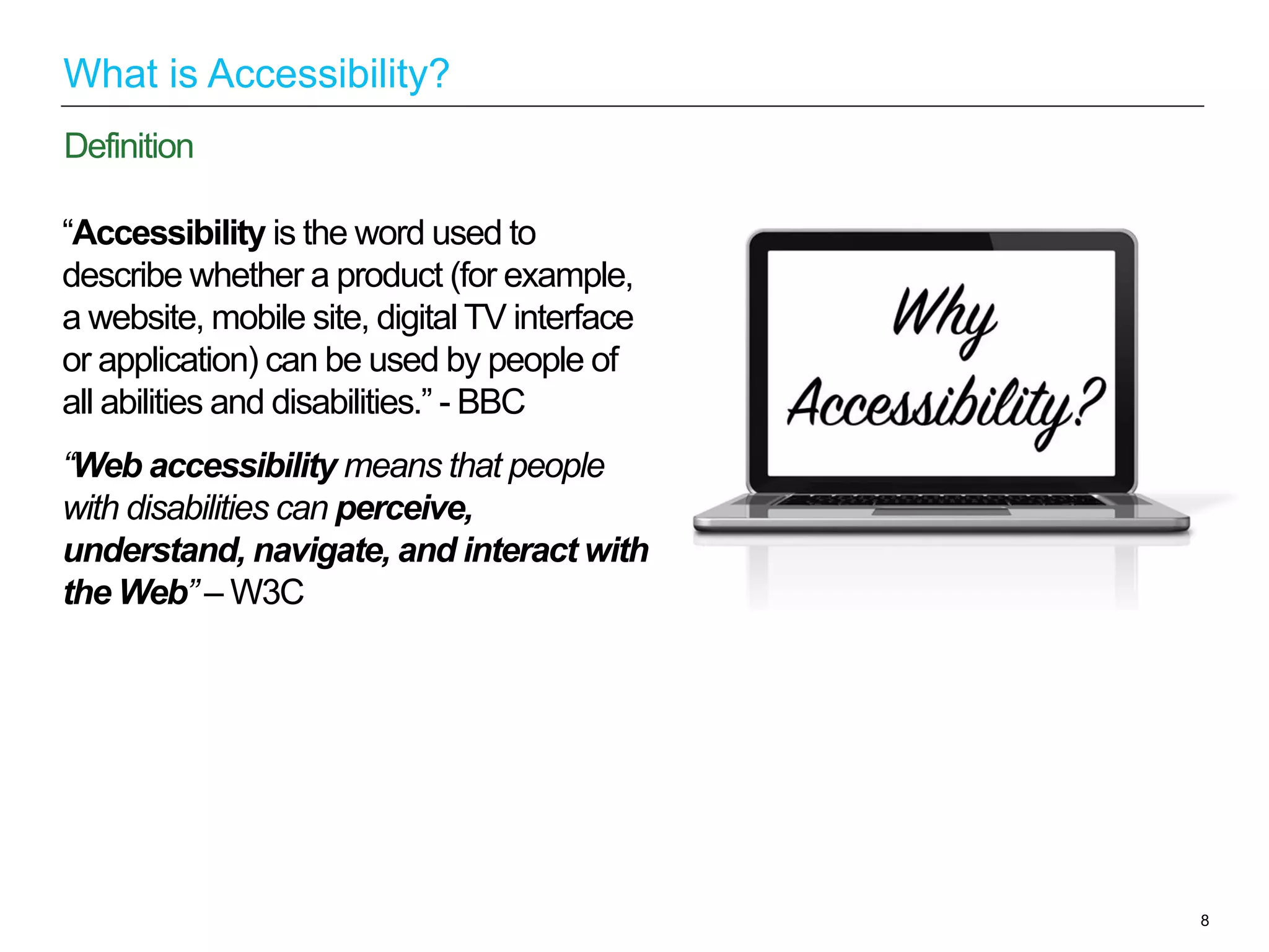 “Accessibility is the word used to
describe whether a product (for example,
a website, mobile site, digital TV interface
or application) can be used by people of
all abilities and disabilities.” - BBC
“Web accessibility means that people
with disabilities can perceive,
understand, navigate, and interact with
the Web” – W3C
8
Definition
What is Accessibility?
 