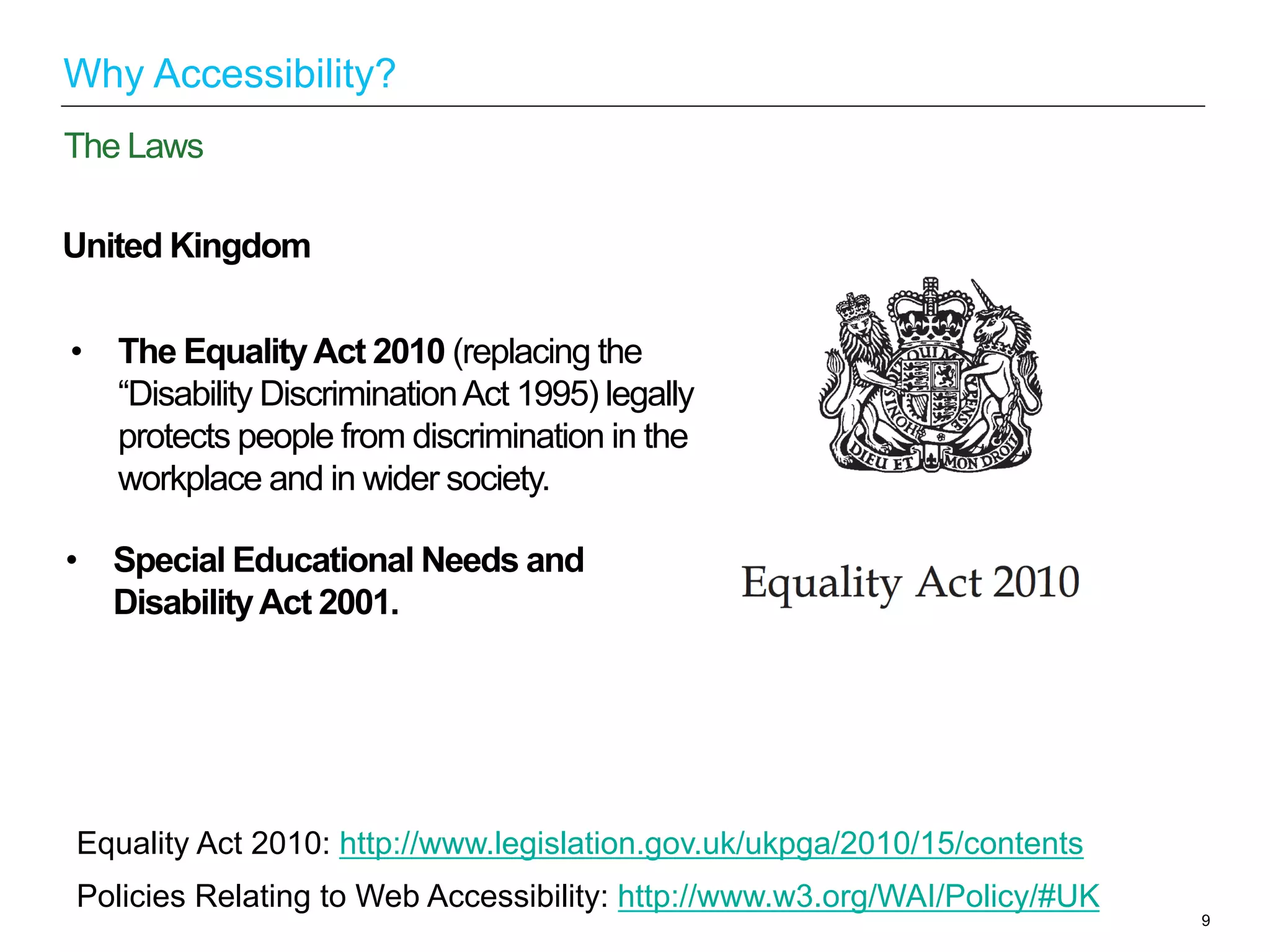 United Kingdom
9
The Laws
Why Accessibility?
Equality Act 2010: http://www.legislation.gov.uk/ukpga/2010/15/contents
Policies Relating to Web Accessibility: http://www.w3.org/WAI/Policy/#UK
•  Special Educational Needs and
DisabilityAct 2001.
•  The EqualityAct 2010 (replacing the
“Disability DiscriminationAct 1995) legally
protects people from discrimination in the
workplace and in wider society.
 