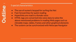 Outline 5 special characteristics
● The use of numeric keypad for surﬁng the Net
● Fast-forward key for quick reading
● Hyperlinks are read in a female voice
● HTML tags are converted into voice data to solve the
above-mentioned problems in reading Web pages such as
clickable maps, tables, frames and other graphical elements
● The system can be synchronized with Netscape Navigator
 