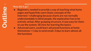 Outline How did it go?
● Beginners, needed to provide a way of teaching what home
pages and hyperlinks were (basic concepts of the
Internet)->challenging because charts are not normally
understandable to blind people, the explanation has to be
entirely verbal. After grasping structure, it was easy for them
to use the system: 30 mins for learning the basics
● Advanced users, could learn advanced functions at home
themselves->1 day to send email; 3 days to learn almost all
the functions
 