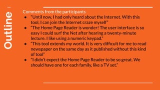 Outline Comments from the participants
● “Until now, I had only heard about the Internet. With this
tool, I can join the Internet craze myself”
● “The Home Page Reader is wonder! The user interface is so
easy I could surf the Net after hearing a twenty-minute
lecture. I like using a numeric keypad.”
● “This tool extends my world. It is very difﬁcult for me to read
newspaper on the same day as it published without this kind
of tool“
● ”I didn’t expect the Home Page Reader to be so great. We
should have one for each family, like a TV set.”
 