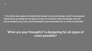 “...One of the key aspects of interaction design is universal design, which many people
misconstrue as design for all types of users. In contrast, universal design may not
accommodate every user. It just attempts to accommodate for as many as possible.”
What are your thoughts? Is designing for all types of
users possible?
 