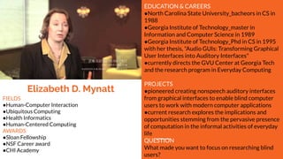 Elizabeth D. Mynatt
EDUCATION & CAREERS
●North Carolina State University_bacheors in CS in
1988
●Georgia Institute of Technology_master in
Information and Computer Science in 1989
●Georgia Institute of Technology_Phd in CS in 1995
with her thesis, "Audio GUIs: Transforming Graphical
User Interfaces into Auditory Interfaces"
●currently directs the GVU Center at Georgia Tech
and the research program in Everyday Computing
PROJECTS
●pioneered creating nonspeech auditory interfaces
from graphical interfaces to enable blind computer
users to work with modern computer applications
●current research explores the implications and
opportunities stemming from the pervasive presence
of computation in the informal activities of everyday
life
QUESTION
What made you want to focus on researching blind
users?
FIELDS
●Human-Computer Interaction
●Ubiquitous Computing
●Health Informatics
●Human-Centered Computing
AWARDS
●Sloan Fellowship
●NSF Career award
●CHI Academy
 