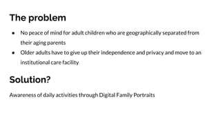 The problem
● No peace of mind for adult children who are geographically separated from
their aging parents
● Older adults have to give up their independence and privacy and move to an
institutional care facility
Solution?
Awareness of daily activities through Digital Family Portraits
 