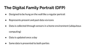 The Digital Family Portrait (DFP)
● Designed to be hung on the wall like a regular portrait
● Represents present and past data via icons
● Data is collected through sensors in a home environment (ubiquitous
computing)
● Data is updated once a day
● Same data is presented to both parties
 