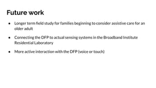 Future work
● Longer term ﬁeld study for families beginning to consider assistive care for an
older adult
● Connecting the DFP to actual sensing systems in the Broadband Institute
Residential Laboratory
● More active interaction with the DFP (voice or touch)
 
