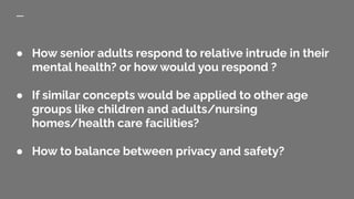 ● How senior adults respond to relative intrude in their
mental health? or how would you respond ?
● If similar concepts would be applied to other age
groups like children and adults/nursing
homes/health care facilities?
● How to balance between privacy and safety?
 