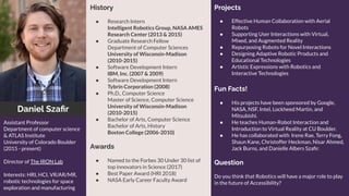 Daniel Szaﬁr
History
● Research Intern
Intelligent Robotics Group, NASA AMES
Research Center (2013 & 2015)
● Graduate Research Fellow
Department of Computer Sciences
University of Wisconsin-Madison
(2010-2015)
● Software Development Intern
IBM, Inc. (2007 & 2009)
● Software Development Intern
Tybrin Corporation (2008)
● Ph.D., Computer Science
Master of Science, Computer Science
University of Wisconsin-Madison
(2010-2015)
● Bachelor of Arts, Computer Science
Bachelor of Arts, History
Boston College (2006-2010)
Awards
● Named to the Forbes 30 Under 30 list of
top innovators in Science (2017)
● Best Paper Award (HRI 2018)
● NASA Early Career Faculty Award
Assistant Professor
Department of computer science
& ATLAS Institute
University of Colorado Boulder
(2015 - present)
Director of The IRON Lab
Interests: HRI, HCI, VR/AR/MR,
robotic technologies for space
exploration and manufacturing
Projects
● Effective Human Collaboration with Aerial
Robots
● Supporting User Interactions with Virtual,
Mixed, and Augmented Reality
● Repurposing Robots for Novel Interactions
● Designing Adaptive Robotic Products and
Educational Technologies
● Artistic Expressions with Robotics and
Interactive Technologies
Fun Facts!
● His projects have been sponsored by Google,
NASA, NSF, Intel, Lockheed Martin, and
Mitsubishi.
● He teaches Human-Robot Interaction and
Introduction to Virtual Reality at CU Boulder.
● He has collaborated with Irene Rae, Terry Fong,
Shaun Kane, Christoffer Heckman, Nisar Ahmed,
Jack Burns, and Danielle Albers Szaﬁr.
Question
Do you think that Robotics will have a major role to play
in the future of Accessibility?
 