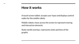How it works
A touch screen tablet: accepts user input and displays control
codes for the mobile robots
Mobile robots: move across the screen to represent moving
and interactive elements
Static tactile overlays: represents static portions of the
graphic
 