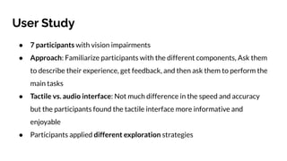 User Study
● 7 participants with vision impairments
● Approach: Familiarize participants with the different components, Ask them
to describe their experience, get feedback, and then ask them to perform the
main tasks
● Tactile vs. audio interface: Not much difference in the speed and accuracy
but the participants found the tactile interface more informative and
enjoyable
● Participants applied different exploration strategies
 