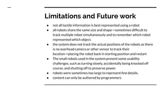 Limitations and Future work
● not all tactile information is best represented using a robot
● all robots share the same size and shape->sometimes difﬁcult to
track multiple robot simultaneously and to remember which robot
represented which object.
● the system does not track the actual positions of the robots as there
is no overhead camera or other sensor to track their
location->placing the robot back in starting position and restart
● The small robots used in the system present some usability
challenges, such as turning slowly, accidentally being knocked off
course, and shutting off to preserve power.
● robots were sometimes too large to represent ﬁne details.
● content can only be authored by programmers
 