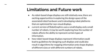 Limitations and Future work
● As robot-based shape displays are still relatively new, there are
exciting opportunities in exploring the design space of the
associated robot hardware and in developing robot platforms
that are optimized for non-visual displays.
● current version of RoboGraphics uses a small display and a small
number of robots, it may be worth exploring how the number of
robots affects the ability to represent certain types of
information.
● how robot-based shape displays represent information could
lead to guidelines for designing such displays and could also
result in algorithms for mapping information onto shape displays
of different sizes or with different numbers of robots.
 