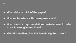 ● What did you think of the paper?
● How such system will convey error state?
● How does such system deﬁne constraint user in order
to avoid wrong interactions?
● Would something like this beneﬁt sighted users?
 