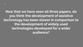 Now that we have seen all three papers, do
you think the development of assistive
technology has been slower in comparison to
the development of widely used
technologies developed for a wider
audience?
 