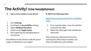 The Activity! (Use headphones)
A. Use a screen reader on your phone!
1. Go to Settings
2. Scroll down to Accessibility settings
3. Select TalkBack/VoiceOver
4. Switch on the Toggle button
5. Start exploring any messaging App on
your phone!
How different is the interface with the screen
reader on? Would you use it again?
B. Watch the following video:
https://www.youtube.com/watch?v=amBaWfn
TSw0
1. First, mute the video, cover the subtitles
and watch the video
2. Watch the video again with subtitles but
still muted
Tell us what you understand as ﬁrst time
watching the video without subtitles, and
what’s the difference with subtitles.
 