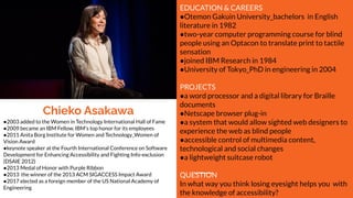 Chieko Asakawa
EDUCATION & CAREERS
●Otemon Gakuin University_bachelors in English
literature in 1982
●two-year computer programming course for blind
people using an Optacon to translate print to tactile
sensation
●joined IBM Research in 1984
●University of Tokyo_PhD in engineering in 2004
PROJECTS
●a word processor and a digital library for Braille
documents
●Netscape browser plug-in
●a system that would allow sighted web designers to
experience the web as blind people
●accessible control of multimedia content,
technological and social changes
●a lightweight suitcase robot
QUESTION
In what way you think losing eyesight helps you with
the knowledge of accessibility?
●2003 added to the Women in Technology International Hall of Fame
●2009 became an IBM Fellow, IBM's top honor for its employees
●2011 Anita Borg Institute for Women and Technology_Women of
Vision Award
●keynote speaker at the Fourth International Conference on Software
Development for Enhancing Accessibility and Fighting Info-exclusion
(DSAIE 2012)
●2013 Medal of Honor with Purple Ribbon
●2013 the winner of the 2013 ACM SIGACCESS Impact Award
●2017 elected as a foreign member of the US National Academy of
Engineering
 