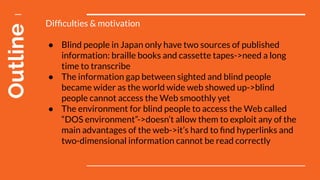 Outline Difﬁculties & motivation
● Blind people in Japan only have two sources of published
information: braille books and cassette tapes->need a long
time to transcribe
● The information gap between sighted and blind people
became wider as the world wide web showed up->blind
people cannot access the Web smoothly yet
● The environment for blind people to access the Web called
“DOS environment”->doesn’t allow them to exploit any of the
main advantages of the web->it’s hard to ﬁnd hyperlinks and
two-dimensional information cannot be read correctly
 