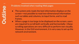 Outline Problems involved when reading Web pages
● The system only reads the text information displays on the
screen->not possible to read two-dimensional information
such as tables and columns, to input forms, and to read
frames.
● When a page is too large to be displayed on the screen, users
are required to scroll both vertically and horizontally->these
scrolling operations are very difﬁcult to perform non visually.
However, in the GUI environment, it is very easy to set up the
network environment.
 