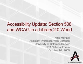 Accessibility Update: Section 508 and WCAG in a Library 2.0 World,[object Object],Nina McHale,[object Object],Assistant Professor, Web Librarian,[object Object],University of Colorado Denver,[object Object],LITA National Forum,[object Object],October 1-2, 2009,[object Object]