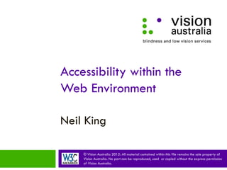 Accessibility within the
Web Environment

Neil King

    © Vision Australia 2012: All material contained within this file remains the sole property of
    Vision Australia. No part can be reproduced, used or copied without the express permission
    of Vision Australia.
 