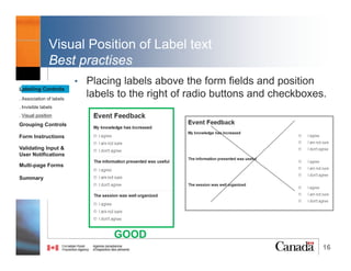 16
Association of labels
2. aria-labelledby
• With aria-labelledby, the form field indicates which
element labels it by referencing its id attribute
Reference:
W3C (2014). ARIA9: Using aria-labelledby to concatenate a label from several text nodes. Retrieved from https://www.w3.org/TR/WCAG20-TECHS/ARIA9.html
Labeling Controls
. Association of labels
. Invisible labels
. Visual position
Grouping Controls
Form Instructions
Validating Input &
User Notifications
Multi-page Forms
Dialog Boxes
Summary
@RubysDo “Accessible & Usable Web Forms. Your How To Guide!” http://bit.do/webforms
 