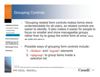 17
Association of Labels
3. Associating labels implicitly
• When form controls cannot be labelled explicitly, the
label element is used as a container for both the
form control and the label text, so that the two are
associated implicitly.
Reference:
WCAG WG, EOWG (2015, March 2). Forms Concepts. Retrieved from http://www.w3.org/WAI/tutorials/forms/
Labeling Controls
. Association of labels
. Invisible labels
. Visual position
Grouping Controls
Form Instructions
Validating Input &
User Notifications
Multi-page Forms
Dialog Boxes
Summary
@RubysDo “Accessible & Usable Web Forms. Your How To Guide!” http://bit.do/webforms
 