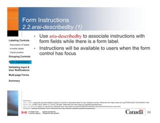 24
Grouping Controls
• “Grouping related form controls makes forms more
understandable for all users, as related controls are
easier to identify. It also makes it easier for people to
focus on smaller and more manageable groups
rather than try to grasp the entire form at once.”WCAG
WG, EOWG (2015, March 2)
• Possible ways of grouping form controls include:
1. <fieldset> and <legend> elements
2. <optgroup> to group items inside a
selection list
Reference:
WCAG WG, EOWG (2015, March 2). Forms Concepts. Retrieved from http://www.w3.org/WAI/tutorials/forms/
Labeling Controls
. Association of labels
. Invisible labels
. Visual position
Grouping Controls
Form Instructions
Validating Input &
User Notifications
Multi-page Forms
Dialog Boxes
Summary
@RubysDo “Accessible & Usable Web Forms. Your How To Guide!” http://bit.do/webforms
 