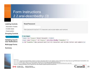 26
Grouping Controls
1.<fieldset> & <legend> (2)
• Important for related radio buttons and checkboxes
Labeling Controls
. Association of labels
. Invisible labels
. Visual position
Grouping Controls
Form Instructions
Validating Input &
User Notifications
Multi-page Forms
Dialog Boxes
Summary
Reference:
W3C. WCAG H71: Providing a description for groups of form controls using fieldset and legend elements. Retrieved from https://www.w3.org/TR/WCAG20-TECHS/H71
@RubysDo “Accessible & Usable Web Forms. Your How To Guide!” http://bit.do/webforms
 
