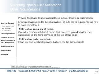 40
Validating Input & User Notification
User Notifications
Provide feedback to users about the results of their form submission.
Error messages need to be informative - should provide guidance on how
to correct mistakes.
•Notification summary of errors:
Overall feedback with list of errors that occurred provided after user
submission of the form provided at the top of the page
•Notification on form control:
Inline specific feedback provided at or near the form controls
Labeling Controls
. Association of labels
. Invisible labels
. Visual position
Grouping Controls
Form Instructions
Validating Input &
User Notifications
Multi-page Forms
Dialog Boxes
Summary
Reference:
WCAG WG, EOWG (2015, March 2). Forms Concepts. Retrieved from http://www.w3.org/WAI/tutorials/forms/
W3C. Error Identification: Understanding SC 3.3.1. https://www.w3.org/TR/UNDERSTANDING-WCAG20/minimize-error-identified.html
Screenshot inspired from : Form validation Working examples - Web Experience Toolkit http://wet-boew.github.io/v4.0-ci/demos/formvalid/formvalid-en.html
@RubysDo “Accessible & Usable Web Forms. Your How To Guide!” http://bit.do/webforms
 