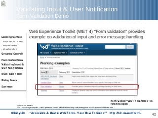 42
Validating Input & User Notification
Form Validation Demo
Web Experience Toolkit (WET 4) “Form validation” provides
example on validation of input and error message handling
Screenshot source:
WET 4 Working examples - Web Experience Toolkit. Retrieved from http://wet-boew.github.io/v4.0-ci/demos/index-en.html
Hint: Google “WET 4 examples” to
find this page!
Labeling Controls
. Association of labels
. Invisible labels
. Visual position
Grouping Controls
Form Instructions
Validating Input &
User Notifications
Multi-page Forms
Dialog Boxes
Summary
@RubysDo “Accessible & Usable Web Forms. Your How To Guide!” http://bit.do/webforms
 