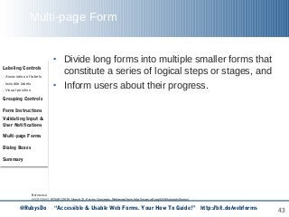 43
Multi-page Form
• Divide long forms into multiple smaller forms that
constitute a series of logical steps or stages, and
• Inform users about their progress.
Reference:
WCAG WG, EOWG (2015, March 2). Forms Concepts. Retrieved from http://www.w3.org/WAI/tutorials/forms/
Labeling Controls
. Association of labels
. Invisible labels
. Visual position
Grouping Controls
Form Instructions
Validating Input &
User Notifications
Multi-page Forms
Dialog Boxes
Summary
@RubysDo “Accessible & Usable Web Forms. Your How To Guide!” http://bit.do/webforms
 