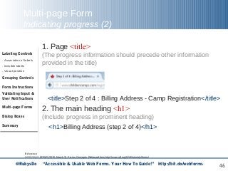 46
Multi-page Form
Indicating progress (2)
1. Page <title>
(The progress information should precede other information
provided in the title)
2. The main heading <h1>
(Include progress in prominent heading)
<h1>Billing Address (step 2 of 4)</h1>
Reference:
WCAG WG, EOWG (2015, March 2). Forms Concepts. Retrieved from http://www.w3.org/WAI/tutorials/forms/
Labeling Controls
. Association of labels
. Invisible labels
. Visual position
Grouping Controls
Form Instructions
Validating Input &
User Notifications
Multi-page Forms
Dialog Boxes
Summary
<title>Step 2 of 4 : Billing Address - Camp Registration</title>
@RubysDo “Accessible & Usable Web Forms. Your How To Guide!” http://bit.do/webforms
 