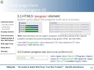 47
Multi-page Form
Indicating progress (3)
3.1 HTML5 <progress> element
(Inform users about the progress such as in a survey)
Note: Some browsers do not support <progress> functionality natively which requires
a polyfill to emulate the same functionality using generic HTML and WAI-ARIA.
•<div role="progressbar" aria-valuenow="29" aria-valuemin="0" aria-
valuemax="100">29 %</div>
3.2 Custom progress bar (personal preference!)
Labeling Controls
. Association of labels
. Invisible labels
. Visual position
Grouping Controls
Form Instructions
Validating Input &
User Notifications
Multi-page Forms
Dialog Boxes
Summary
Screenshot Source: WCAG WG, EOWG (2015, March 2). Forms Concepts
<div><span class="wb-inv">Progress:</span>
<span id="ProgressText">29</span>% <span
class="wb-inv"> complete</span></div>
@RubysDo “Accessible & Usable Web Forms. Your How To Guide!” http://bit.do/webforms
 