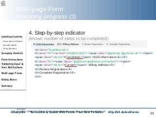 48
Multi-page Form
Indicating progress (3)
4. Step-by-step indicator
(known number of steps to be completed)
<ol class="breadcrumb">
<li class="h5"><a href="childinfo.html"> <span class="glyphicon glyphicon-ok"> </span>
<span class="wb-inv">Completed:</span> Child Information</a></li>
<li class="h5"><span class="glyphicon glyphicon-unchecked"> </span>
<span class="wb-inv">Current:</span> Billing Address</li>
<li>Review Registration</li>
<li>Complete Registration</li>
</ol>
Reference:
WCAG WG, EOWG (2015, March 2). Forms Concepts. Retrieved from http://www.w3.org/WAI/tutorials/forms/
Labeling Controls
. Association of labels
. Invisible labels
. Visual position
Grouping Controls
Form Instructions
Validating Input &
User Notifications
Multi-page Forms
Dialog Boxes
Summary
@RubysDo “Accessible & Usable Web Forms. Your How To Guide!” http://bit.do/webforms
 