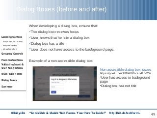 49
Dialog Boxes (before and after)
Labeling Controls
. Association of labels
. Invisible labels
. Visual position
Grouping Controls
Form Instructions
Validating Input &
User Notifications
Multi-page Forms
Dialog Boxes
Summary
@RubysDo “Accessible & Usable Web Forms. Your How To Guide!” http://bit.do/webforms
Non-accessible dialog box issues
https://youtu.be/cFW4VVzcec4?t=25s
•User has access to background
page
•Dialog box has not title
When developing a dialog box, ensure that:
The dialog box receives focus
User knows that he is in a dialog box
Dialog box has a title
User does not have access to the background page.
Example of a non-accessible dialog box:
 