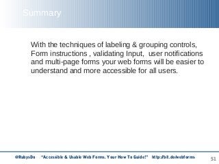 51
Summary
With the techniques of labeling & grouping controls,
Form instructions , validating Input, user notifications
and multi-page forms your web forms will be easier to
understand and more accessible for all users.
@RubysDo “Accessible & Usable Web Forms. Your How To Guide!” http://bit.do/webforms
 