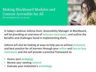 In today’s webinar JoAnna Hunt, Accessibility Manager at Blackboard,
will be providing an overview of inclusive classrooms, and outline the
benefits and challenges faced in implementing them.
JoAnna will also be looking at ways to help you to achieve inclusivity
and best practice for all learners through your online and face to face
classrooms and she will provide a practical framework to:
• Assess your pedagogy
• Review your existing content
• Evaluate your institution's technology
 